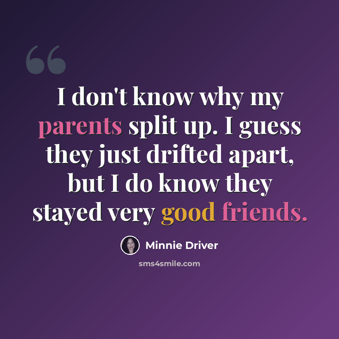 “I don't know why my parents split up. I guess they just drifted apart, but I do know they stayed very good friends.” quote by Minnie Driver