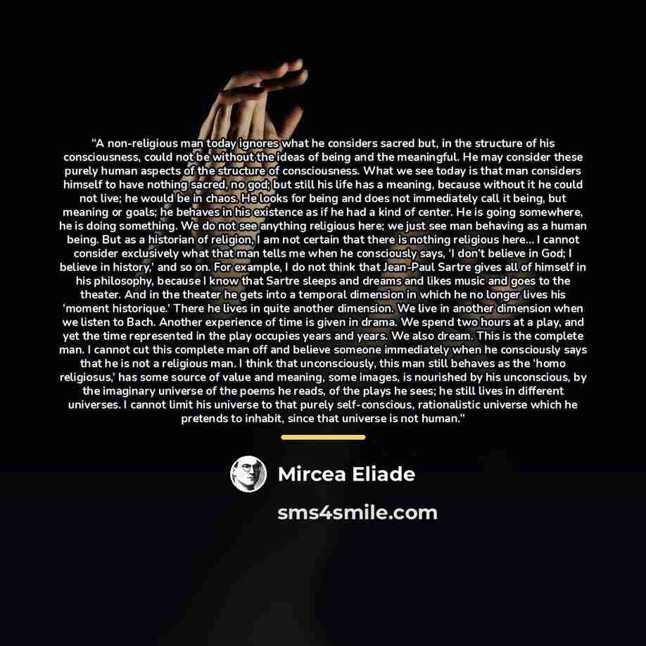 “A non-religious man today ignores what he considers sacred but, in the structure of his consciousness, could not be without the ideas of being and the meaningful. He may consider these purely human aspects of the structure of consciousness. What we see today is that man considers himself to have…” quote by Mircea Eliade