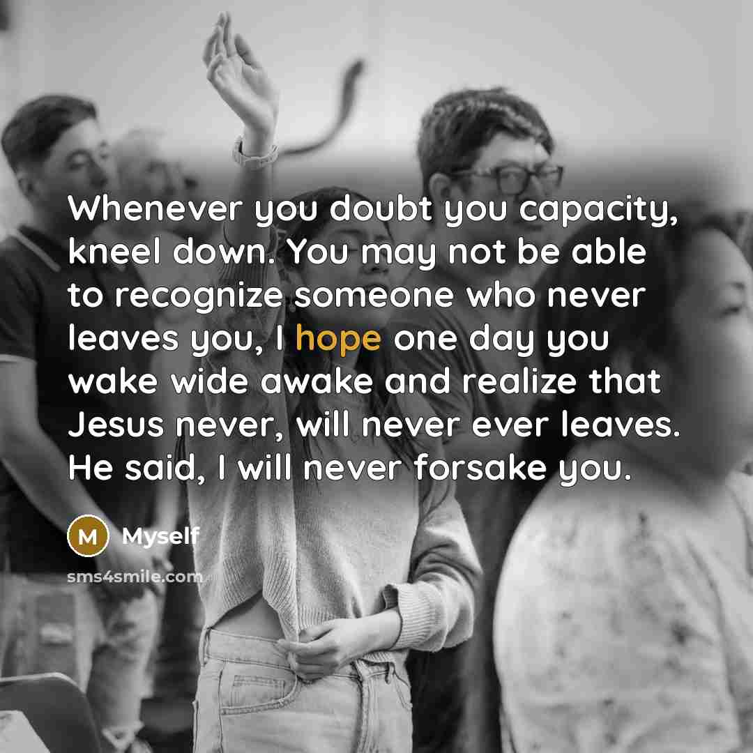 “Whenever you doubt you capacity, kneel down. You may not be able to recognize someone who never leaves you, I hope one day you wake wide awake and realize that Jesus never, will never ever leaves. He said, I will never forsake you.” quote by Myself