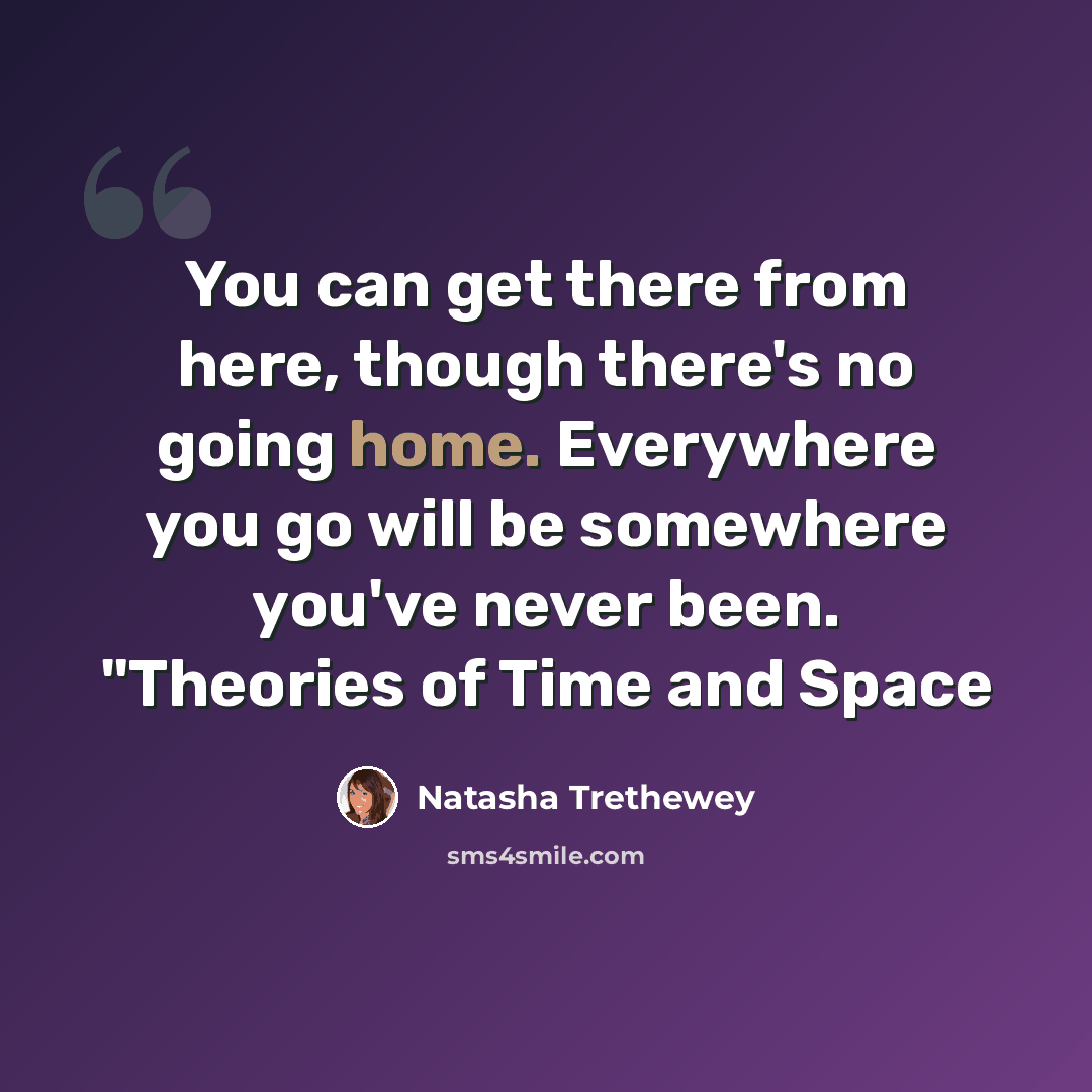 “You can get there from here, though there's no going home. Everywhere you go will be somewhere you've never been. "Theories of Time and Space” quote by Natasha Trethewey