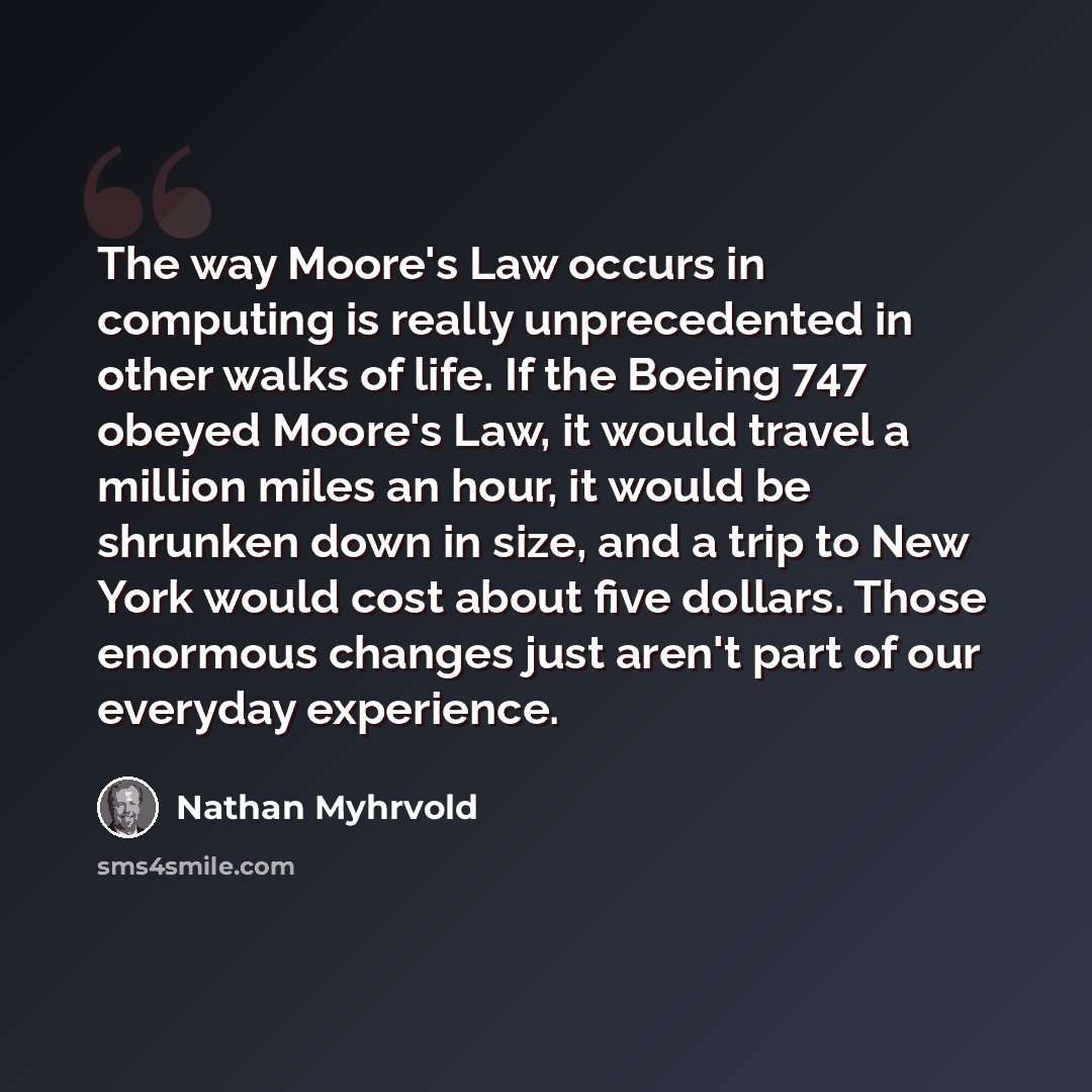 “The way Moore's Law occurs in computing is really unprecedented in other walks of life. If the Boeing 747 obeyed Moore's Law, it would travel a million miles an hour, it would be shrunken down in size, and a trip to New York would cost about five dollars. Those enormous changes just aren't part of…” quote by Nathan Myhrvold