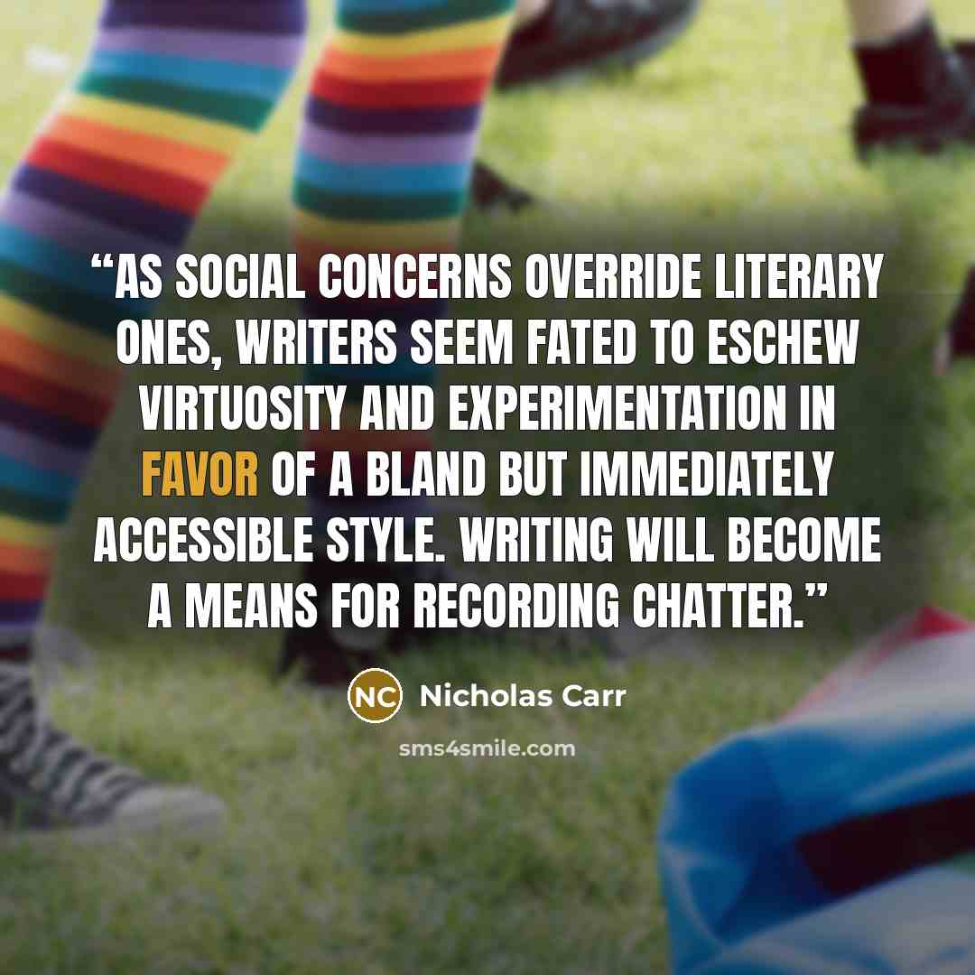 “As social concerns override literary ones, writers seem fated to eschew virtuosity and experimentation in favor of a bland but immediately accessible style. Writing will become a means for recording chatter.” quote by Nicholas Carr