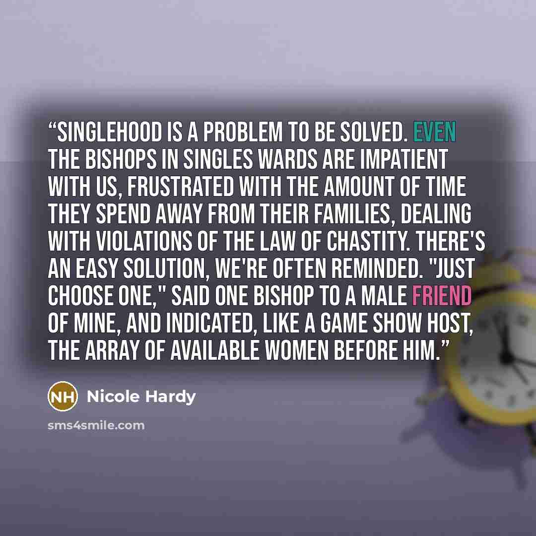“Singlehood is a problem to be solved. Even the bishops in singles wards are impatient with us, frustrated with the amount of time they spend away from their families, dealing with violations of the law of chastity. There's an easy solution, we're often reminded. "Just choose one," said one bishop…” quote by Nicole Hardy