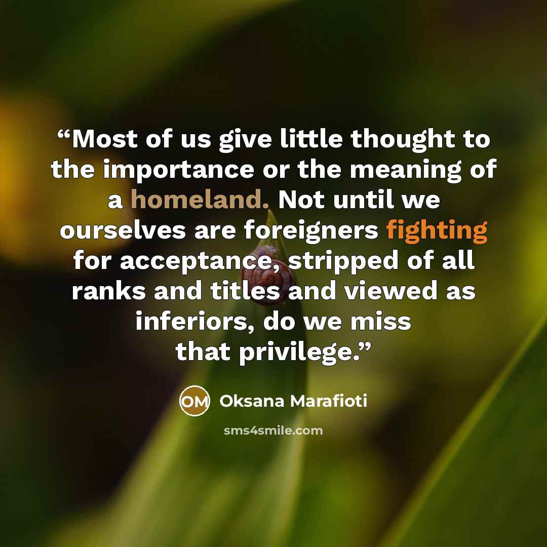 “Most of us give little thought to the importance or the meaning of a homeland. Not until we ourselves are foreigners fighting for acceptance, stripped of all ranks and titles and viewed as inferiors, do we miss that privilege.” quote by Oksana Marafioti