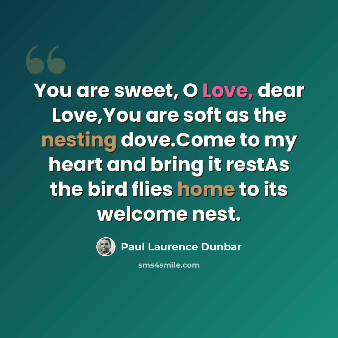 “You are sweet, O Love, dear Love,You are soft as the nesting dove.Come to my heart and bring it restAs the bird flies home to its welcome nest.” quote by Paul Laurence Dunbar