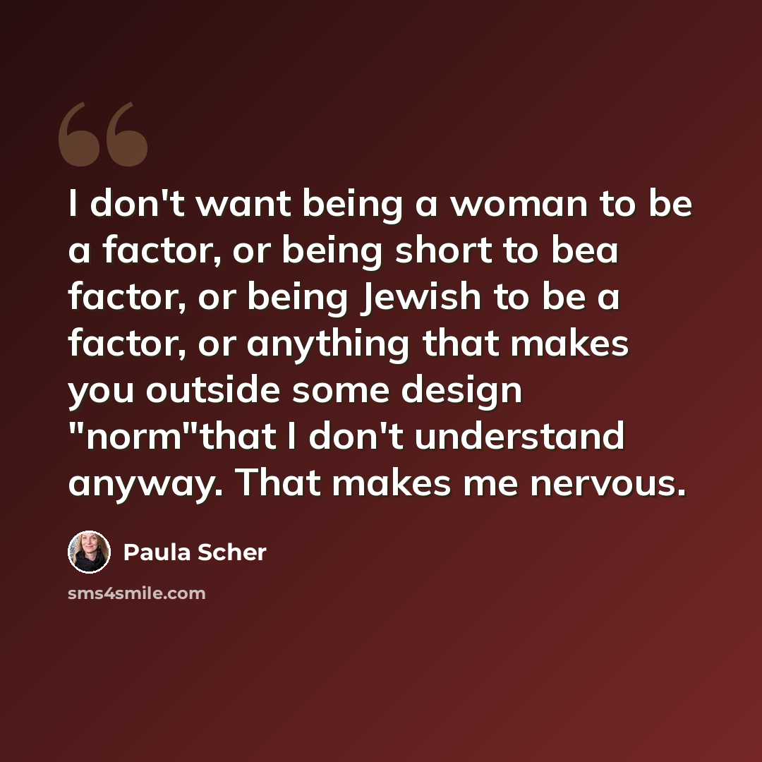 “I don't want being a woman to be a factor, or being short to bea factor, or being Jewish to be a factor, or anything that makes you outside some design "norm"that I don't understand anyway. That makes me nervous.” quote by Paula Scher