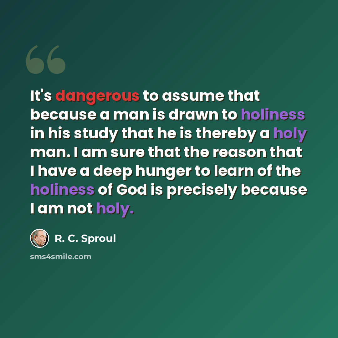 “It's dangerous to assume that because a man is drawn to holiness in his study that he is thereby a holy man. I am sure that the reason that I have a deep hunger to learn of the holiness of God is precisely because I am not holy.” quote by R. C. Sproul