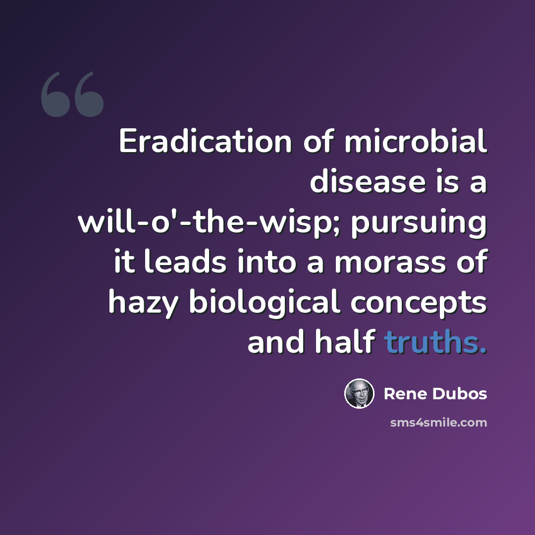 “Eradication of microbial disease is a will-o'-the-wisp; pursuing it leads into a morass of hazy biological concepts and half truths.” quote by Rene Dubos