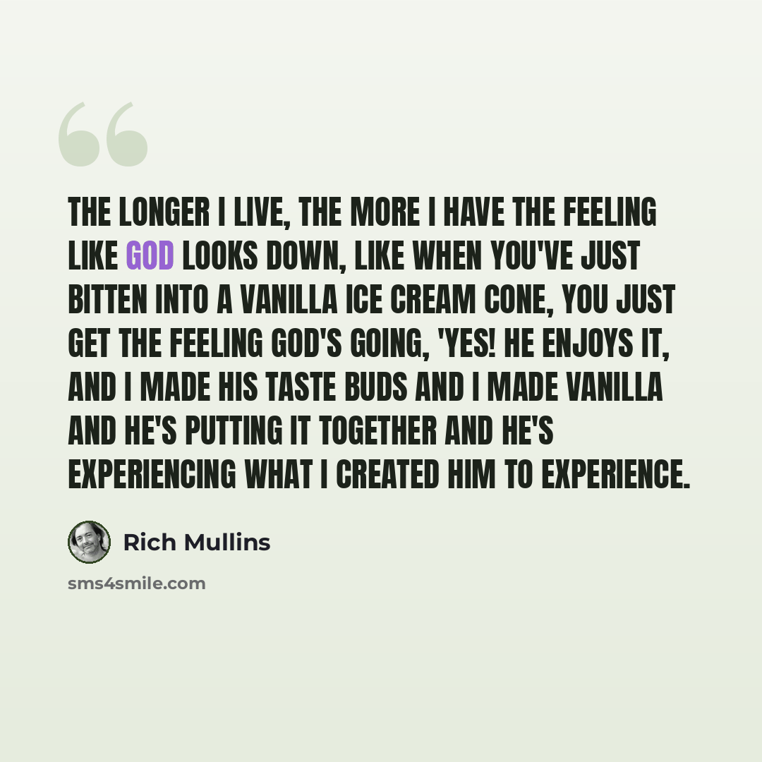 “The longer I live, the more I have the feeling like God looks down, like when you've just bitten into a vanilla ice cream cone, you just get the feeling God's going, 'Yes! He enjoys it, and I made his taste buds and I made vanilla and he's putting it together and he's experiencing what I created…” quote by Rich Mullins
