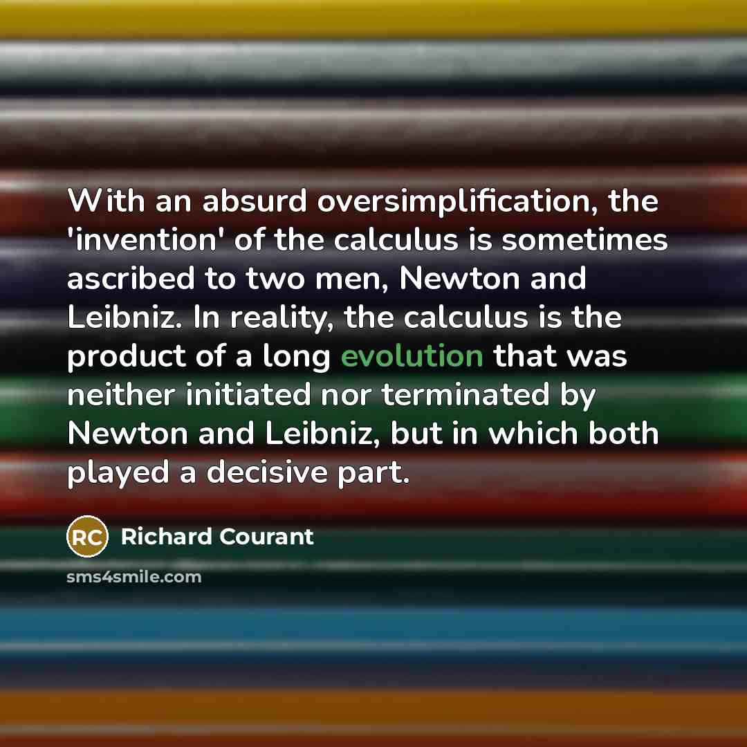 “With an absurd oversimplification, the 'invention' of the calculus is sometimes ascribed to two men, Newton and Leibniz. In reality, the calculus is the product of a long evolution that was neither initiated nor terminated by Newton and Leibniz, but in which both played a decisive part.” quote by Richard Courant