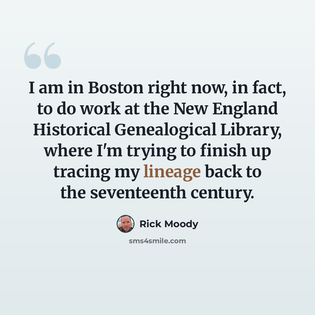 “I am in Boston right now, in fact, to do work at the New England Historical Genealogical Library, where I'm trying to finish up tracing my lineage back to the seventeenth century.” quote by Rick Moody
