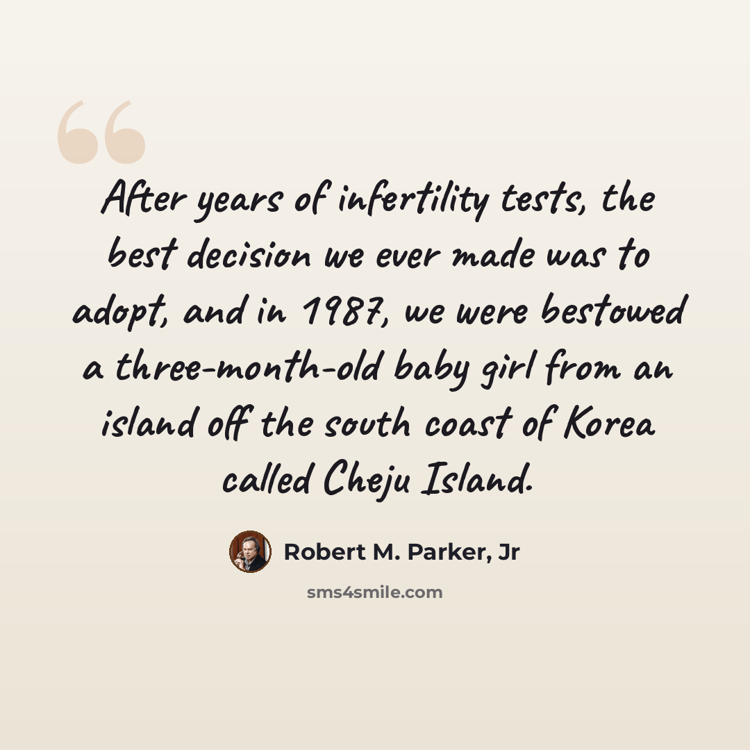 “After years of infertility tests, the best decision we ever made was to adopt, and in 1987, we were bestowed a three-month-old baby girl from an island off the south coast of Korea called Cheju Island.” quote by Robert M. Parker, Jr