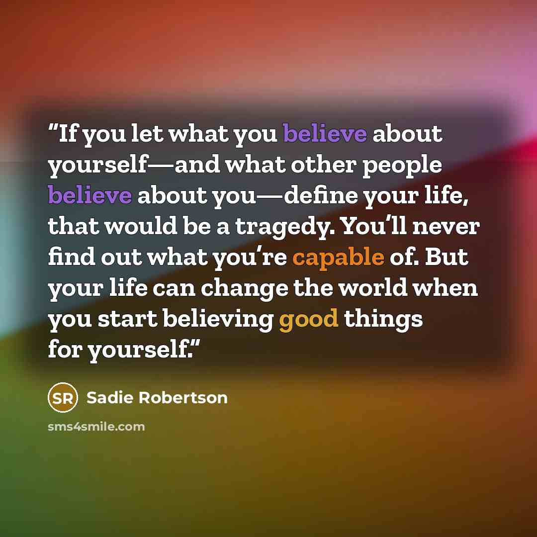 “If you let what you believe about yourself—and what other people believe about you—define your life, that would be a tragedy. You’ll never find out what you’re capable of. But your life can change the world when you start believing good things for yourself.” quote by Sadie Robertson