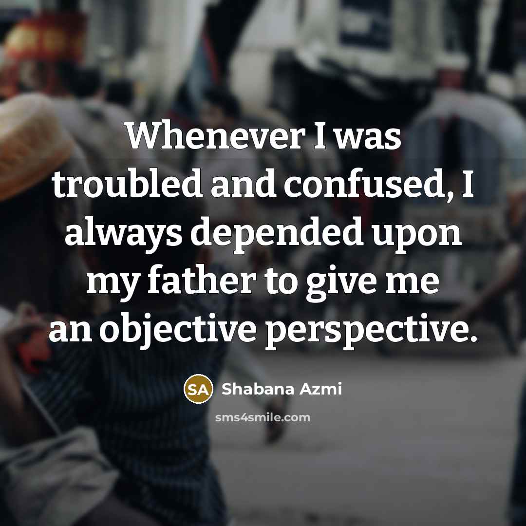 “Whenever I was troubled and confused, I always depended upon my father to give me an objective perspective.” quote by Shabana Azmi