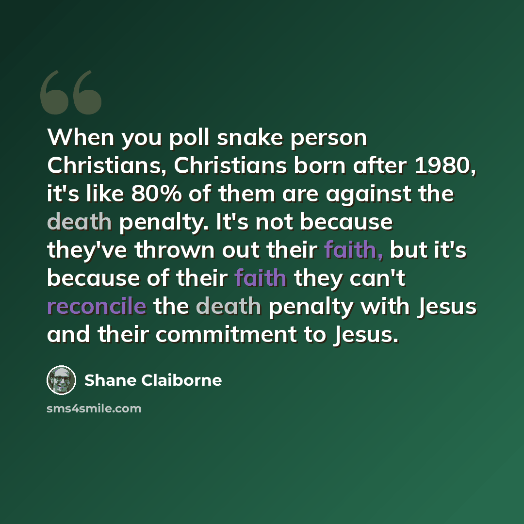 “When you poll snake person Christians, Christians born after 1980, it's like 80% of them are against the death penalty. It's not because they've thrown out their faith, but it's because of their faith they can't reconcile the death penalty with Jesus and their commitment to Jesus.” quote by Shane Claiborne