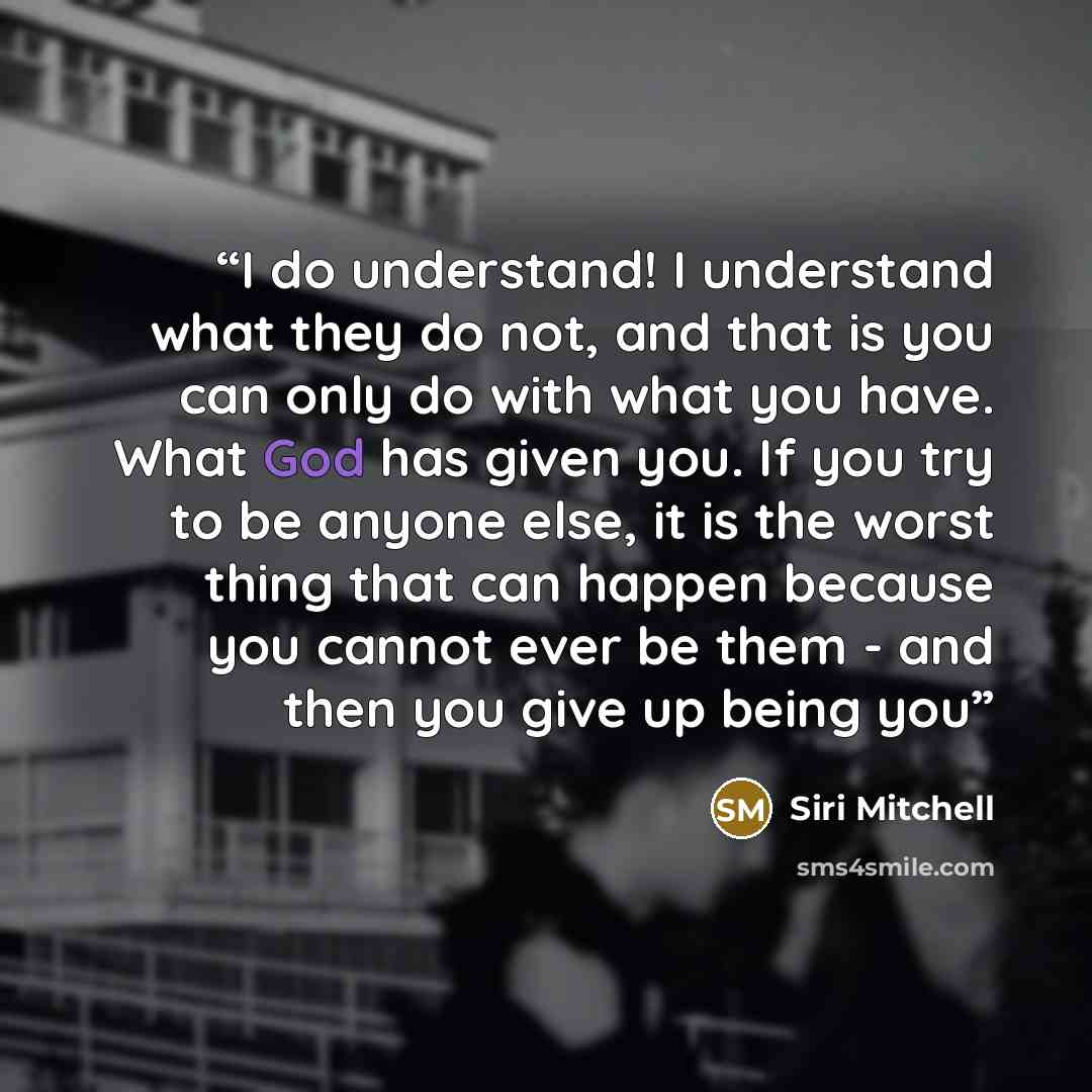 “I do understand! I understand what they do not, and that is you can only do with what you have. What God has given you. If you try to be anyone else, it is the worst thing that can happen because you cannot ever be them - and then you give up being you” quote by Siri Mitchell