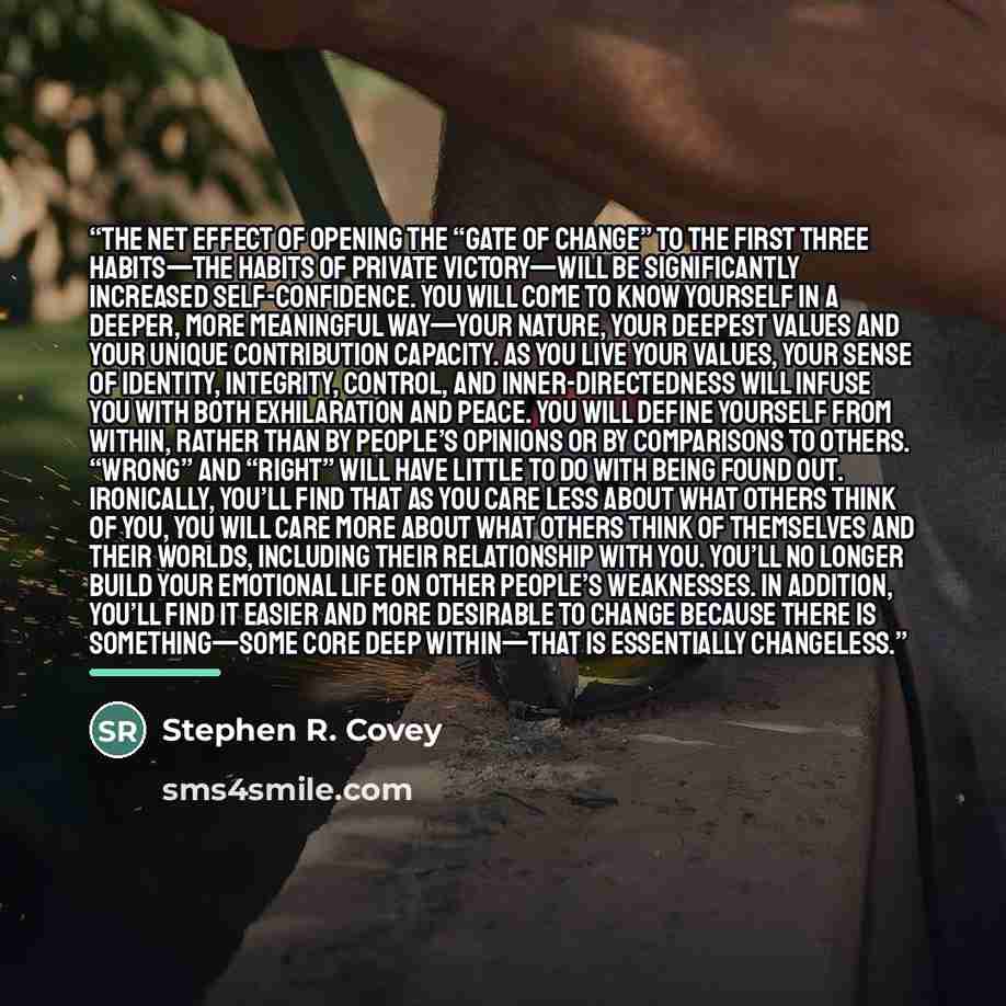 “The net effect of opening the “gate of change” to the first three habits—the habits of Private Victory—will be significantly increased self-confidence. You will come to know yourself in a deeper, more meaningful way—your nature, your deepest values and your unique contribution capacity. As you…” quote by Stephen R. Covey