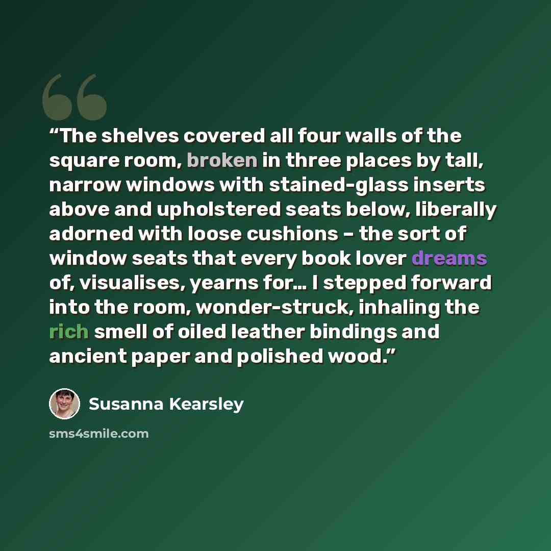 “The shelves covered all four walls of the square room, broken in three places by tall, narrow windows with stained-glass inserts above and upholstered seats below, liberally adorned with loose cushions – the sort of window seats that every book lover dreams of, visualises, yearns for… I stepped…” quote by Susanna Kearsley