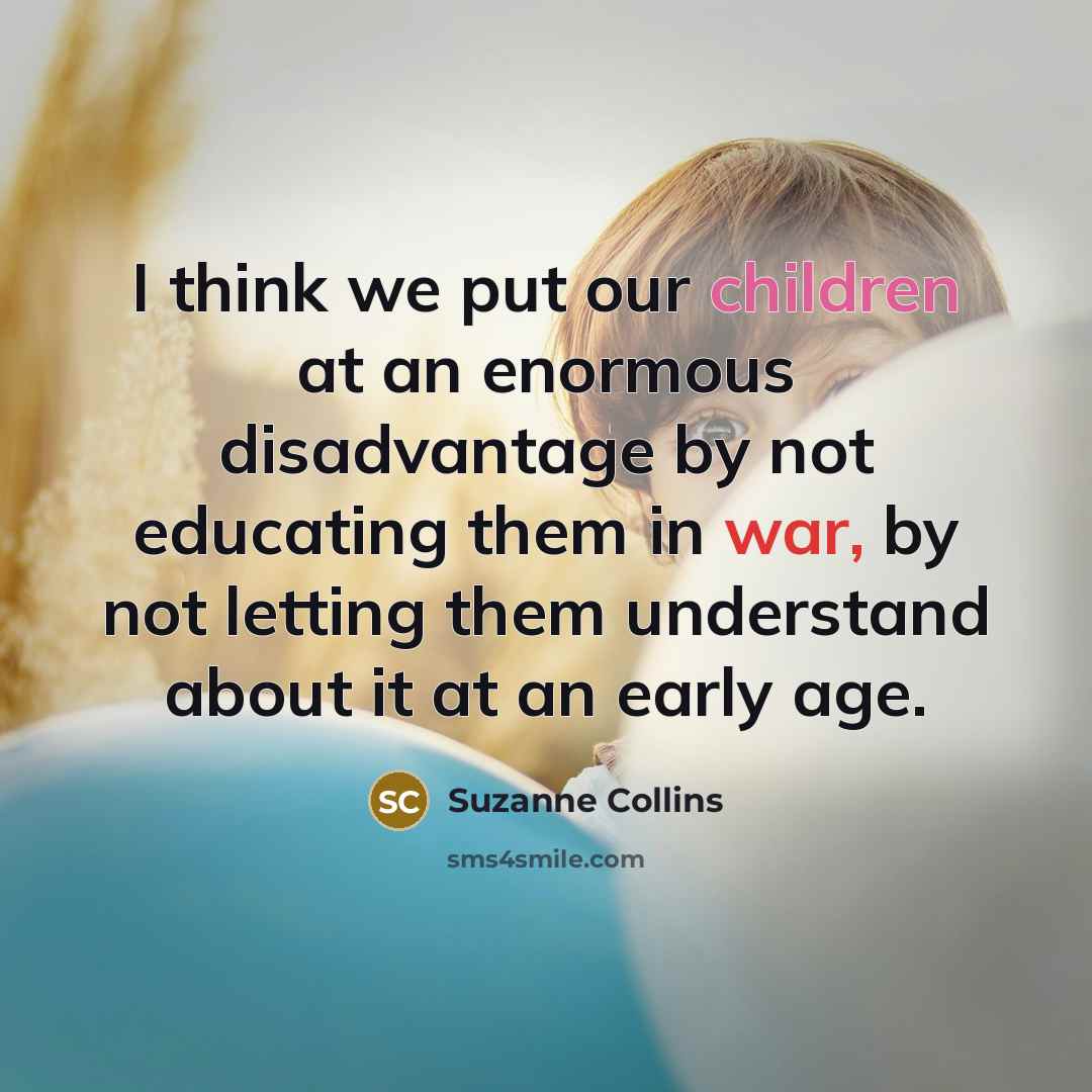“I think we put our children at an enormous disadvantage by not educating them in war, by not letting them understand about it at an early age.” quote by Suzanne Collins