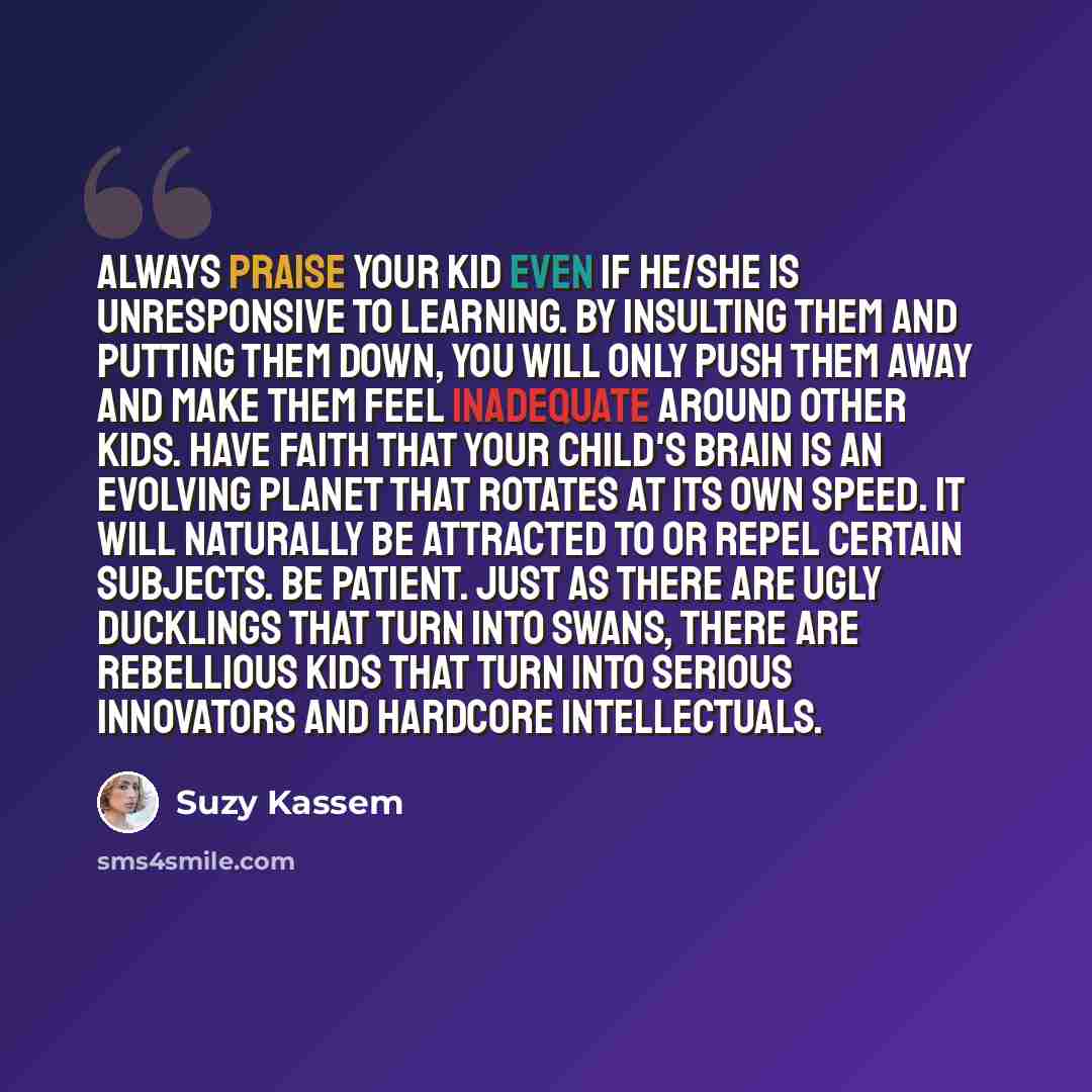 “Always praise your kid even if he/she is unresponsive to learning. By insulting them and putting them down, you will only push them away and make them feel inadequate around other kids. Have faith that your child's brain is an evolving planet that rotates at its own speed. It will naturally be…” quote by Suzy Kassem