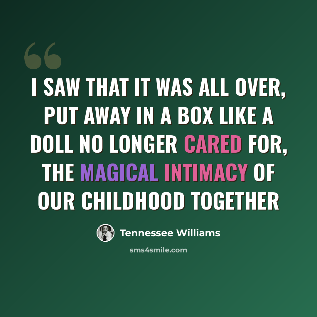 “I saw that it was all over, put away in a box like a doll no longer cared for, the magical intimacy of our childhood together” quote by Tennessee Williams