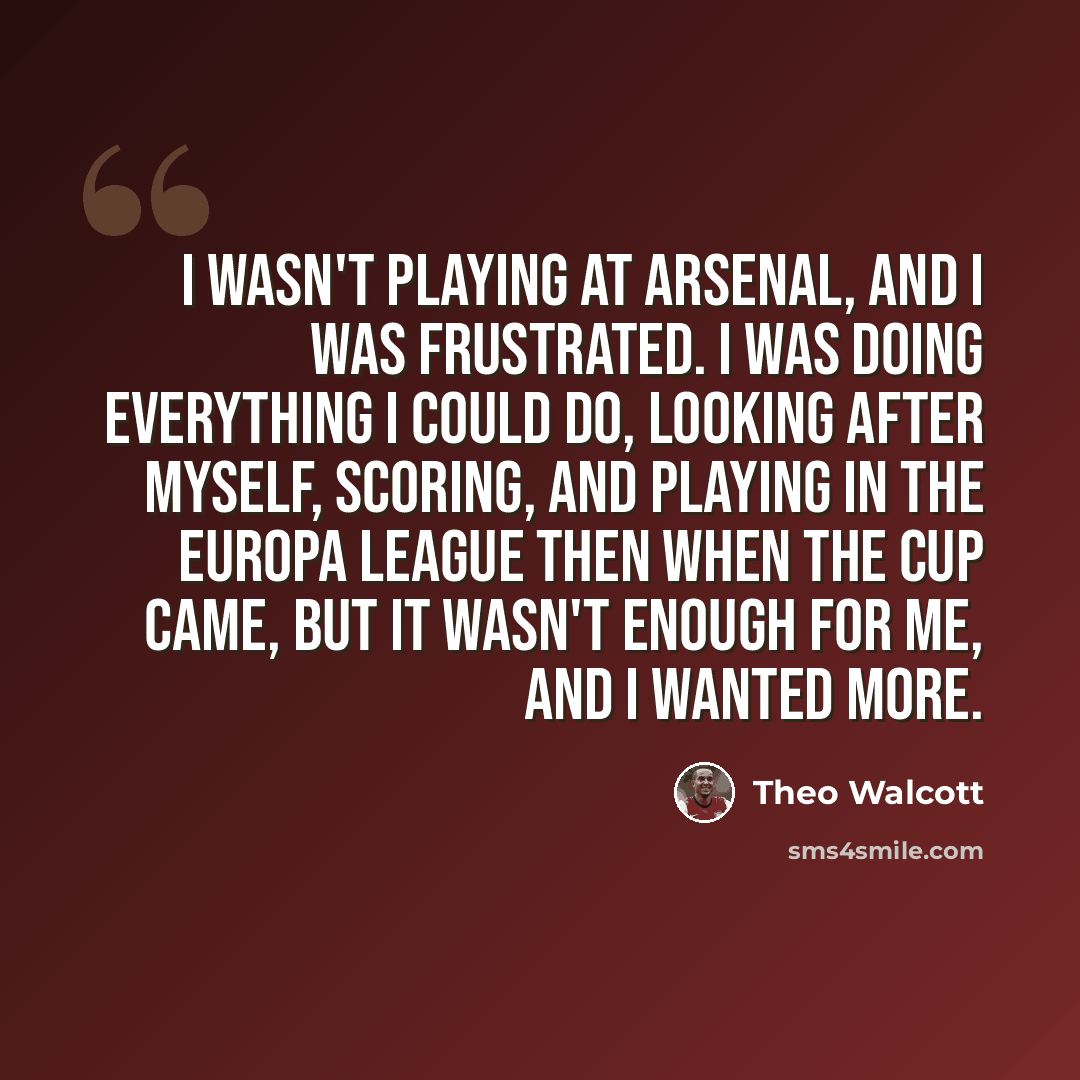 “I wasn't playing at Arsenal, and I was frustrated. I was doing everything I could do, looking after myself, scoring, and playing in the Europa League then when the cup came, but it wasn't enough for me, and I wanted more.” quote by Theo Walcott