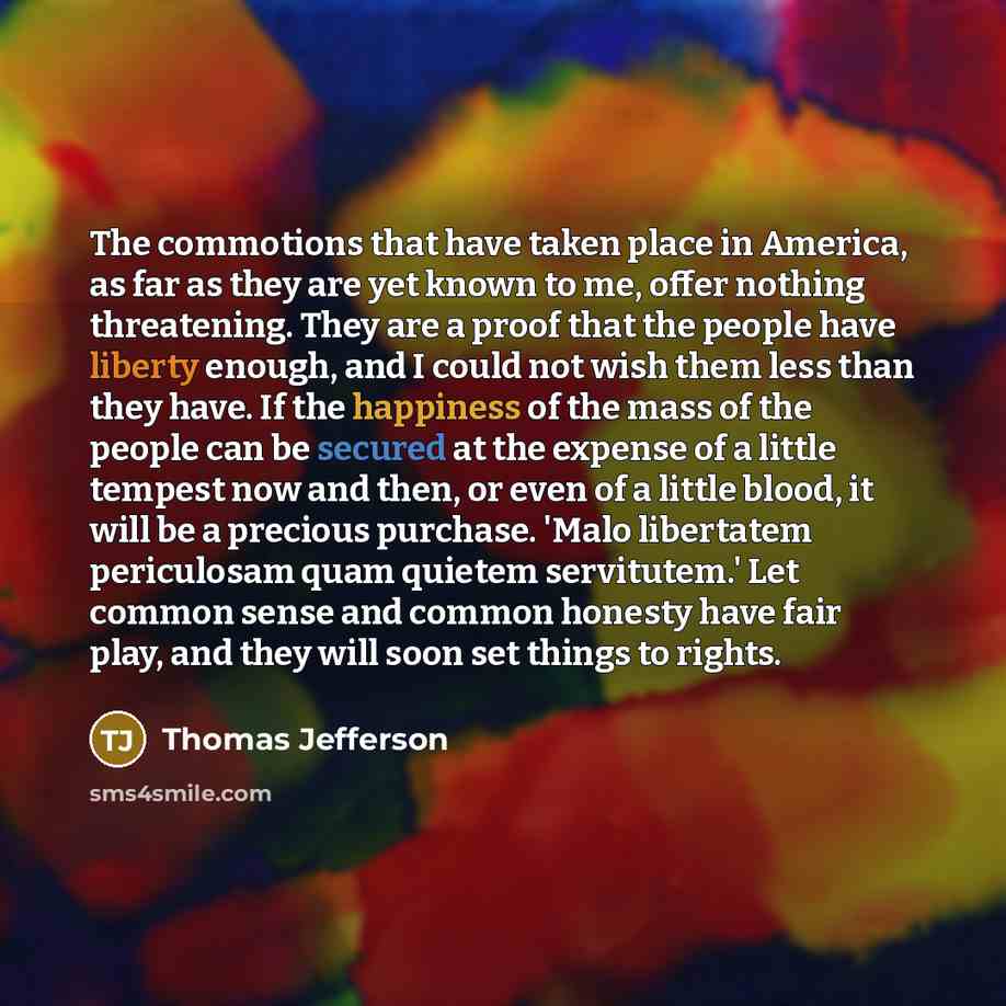 “The commotions that have taken place in America, as far as they are yet known to me, offer nothing threatening. They are a proof that the people have liberty enough, and I could not wish them less than they have. If the happiness of the mass of the people can be secured at the expense of a little…” quote by Thomas Jefferson