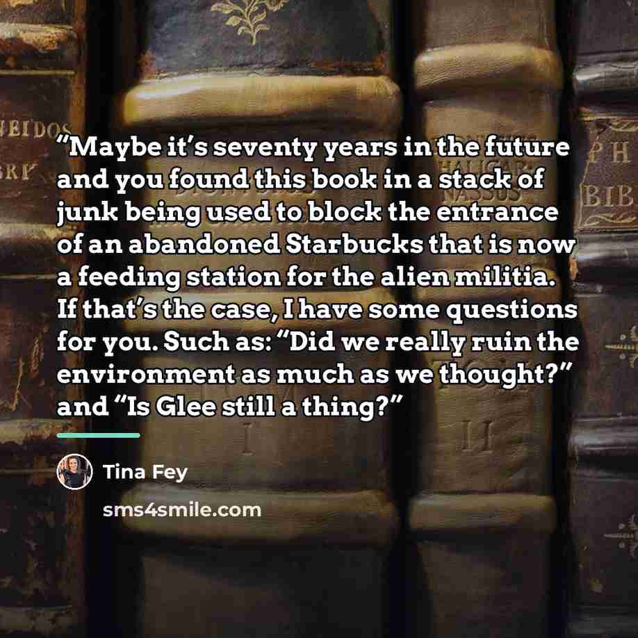 “Maybe it’s seventy years in the future and you found this book in a stack of junk being used to block the entrance of an abandoned Starbucks that is now a feeding station for the alien militia. If that’s the case, I have some questions for you. Such as: “Did we really ruin the environment as much…” quote by Tina Fey