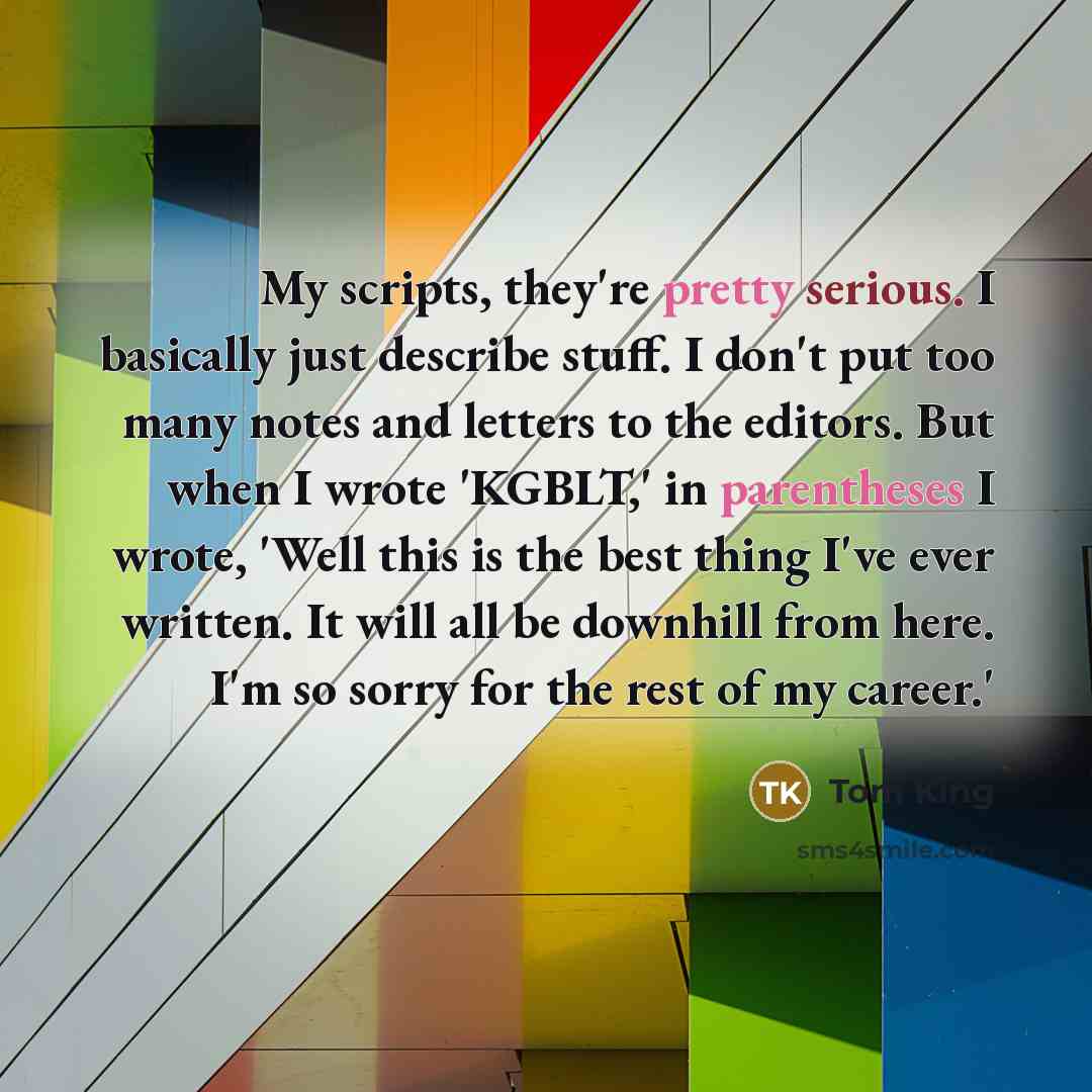 “My scripts, they're pretty serious. I basically just describe stuff. I don't put too many notes and letters to the editors. But when I wrote 'KGBLT,' in parentheses I wrote, 'Well this is the best thing I've ever written. It will all be downhill from here. I'm so sorry for the rest of my career.'” quote by Tom King