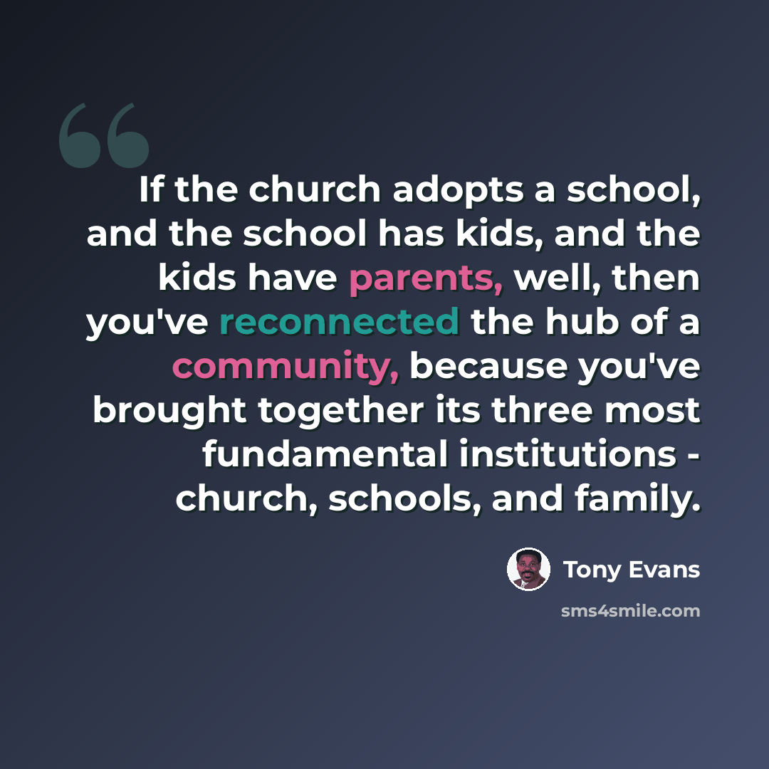 “If the church adopts a school, and the school has kids, and the kids have parents, well, then you've reconnected the hub of a community, because you've brought together its three most fundamental institutions - church, schools, and family.” quote by Tony Evans