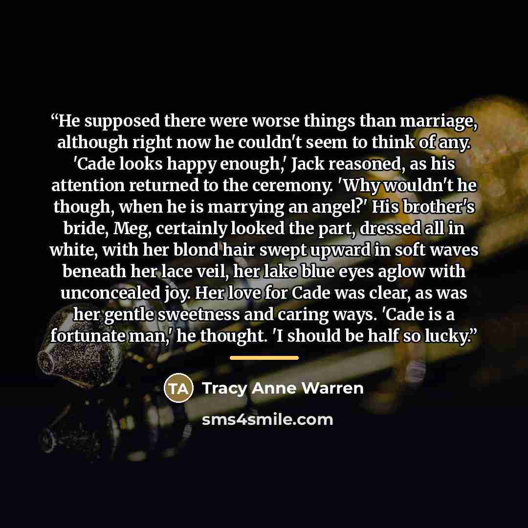 “He supposed there were worse things than marriage, although right now he couldn't seem to think of any. 'Cade looks happy enough,' Jack reasoned, as his attention returned to the ceremony. 'Why wouldn't he though, when he is marrying an angel?' His brother's bride, Meg, certainly looked the part…” quote by Tracy Anne Warren