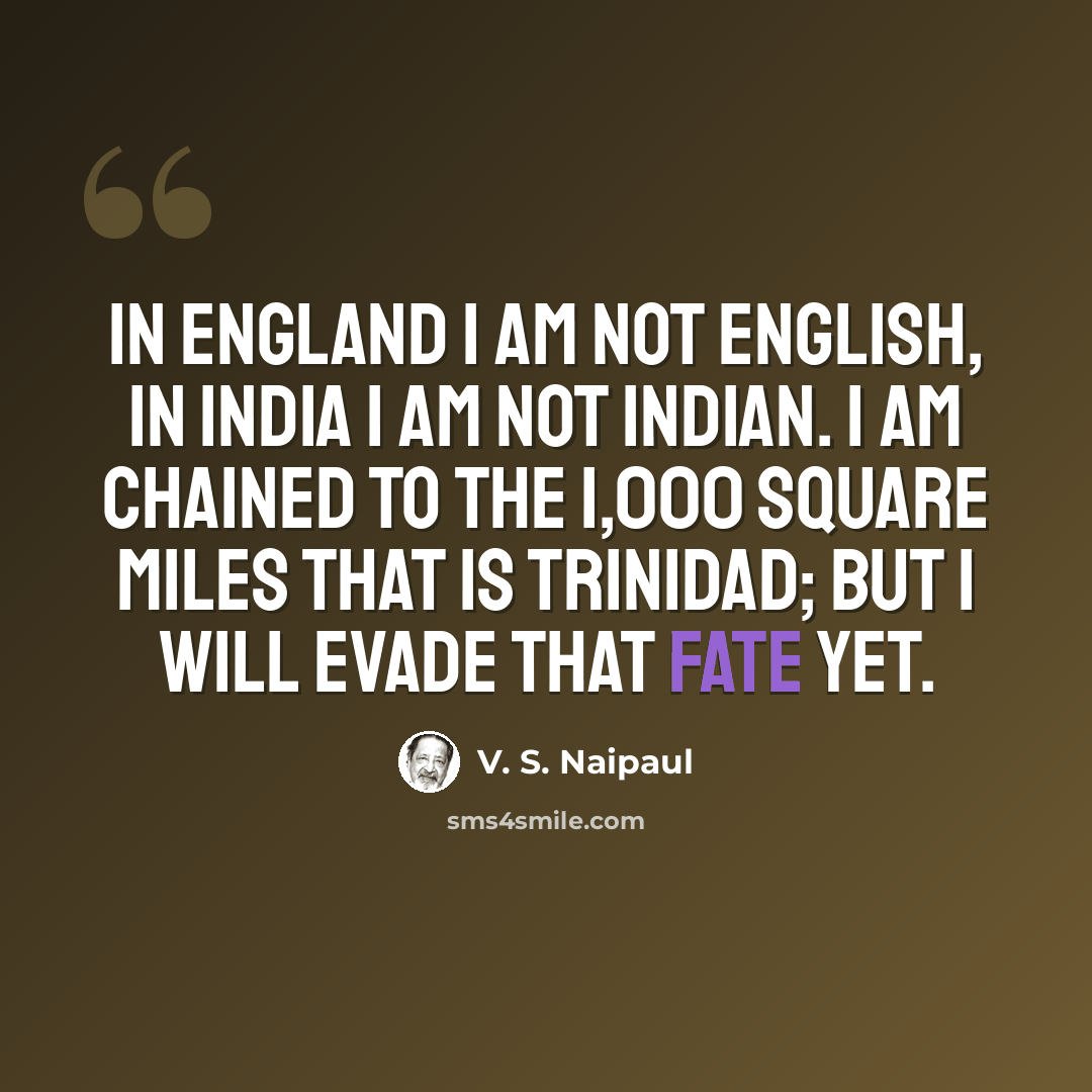 “In England I am not English, in India I am not Indian. I am chained to the 1,000 square miles that is Trinidad; but I will evade that fate yet.” quote by V. S. Naipaul