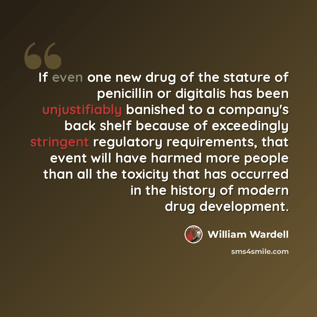 “If even one new drug of the stature of penicillin or digitalis has been unjustifiably banished to a company's back shelf because of exceedingly stringent regulatory requirements, that event will have harmed more people than all the toxicity that has occurred in the history of modern drug…” quote by William Wardell