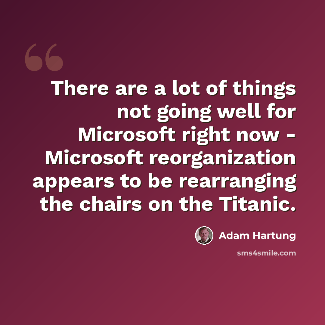 “There are a lot of things not going well for Microsoft right now - Microsoft reorganization appears to be rearranging the chairs on the Titanic.” quote by Adam Hartung