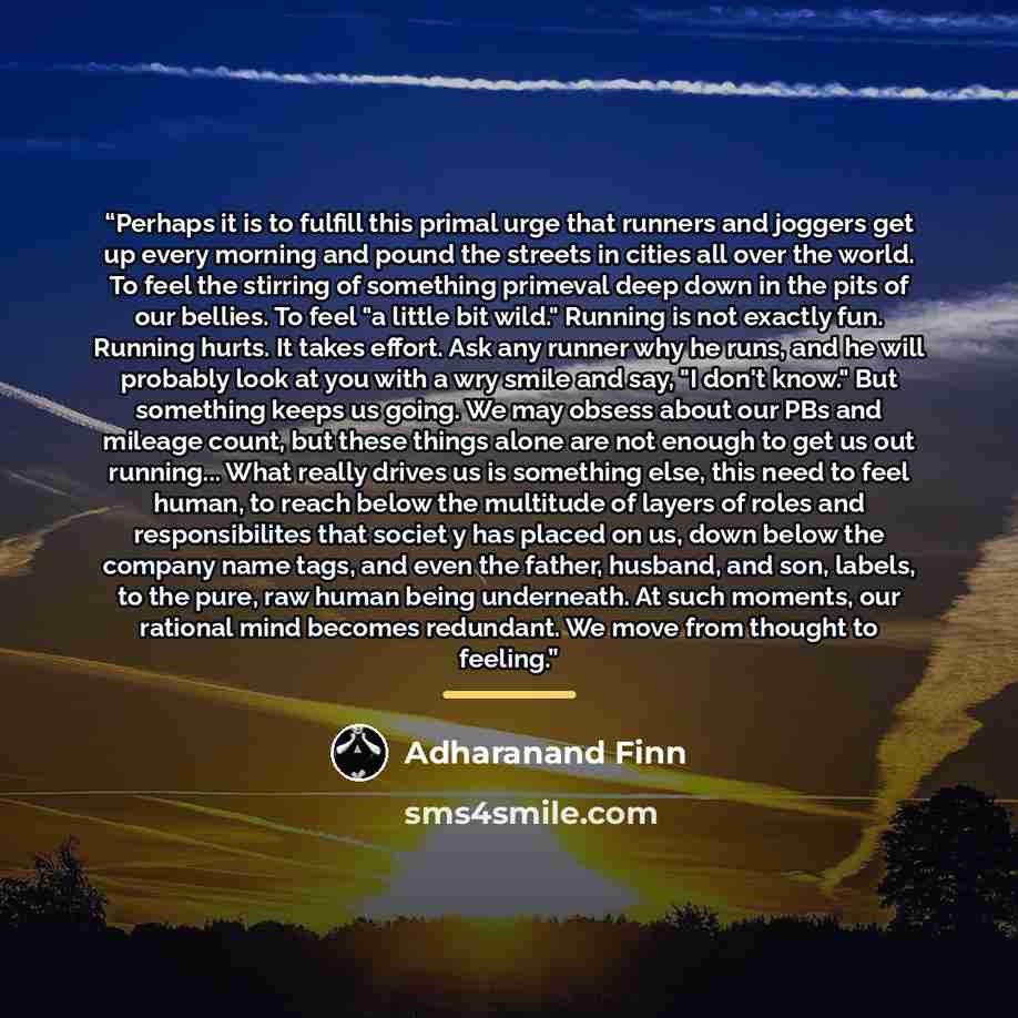 “Perhaps it is to fulfill this primal urge that runners and joggers get up every morning and pound the streets in cities all over the world. To feel the stirring of something primeval deep down in the pits of our bellies. To feel "a little bit wild." Running is not exactly fun. Running hurts. It…” quote by Adharanand Finn
