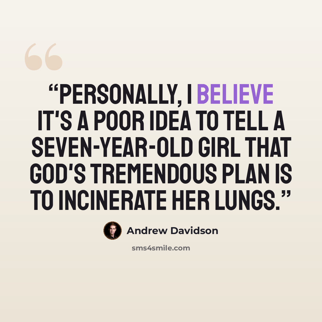 “Personally, I believe it's a poor idea to tell a seven-year-old girl that God's tremendous plan is to incinerate her lungs.” quote by Andrew Davidson