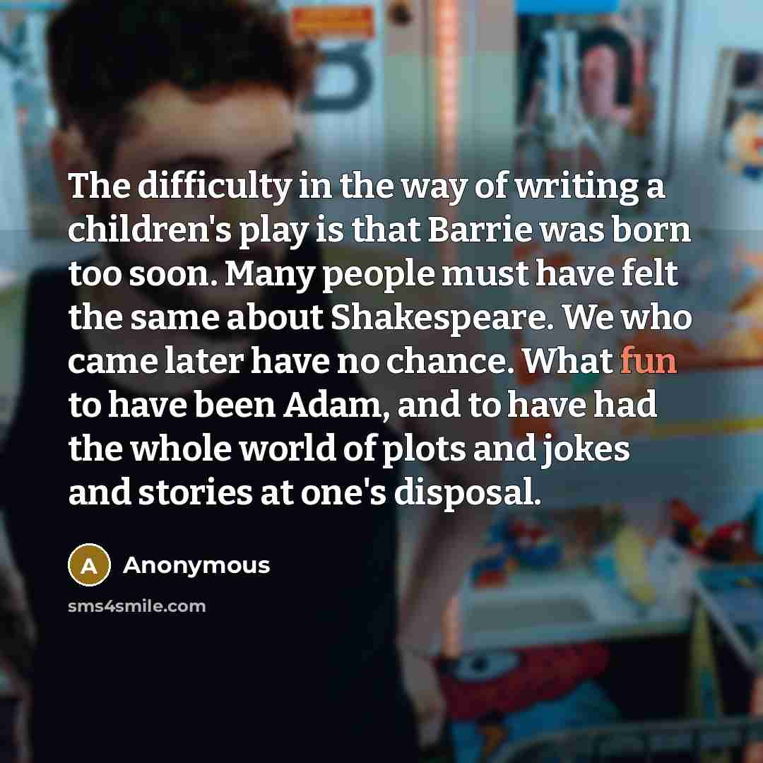 “The difficulty in the way of writing a children's play is that Barrie was born too soon. Many people must have felt the same about Shakespeare. We who came later have no chance. What fun to have been Adam, and to have had the whole world of plots and jokes and stories at one's disposal.” quote by Anonymous