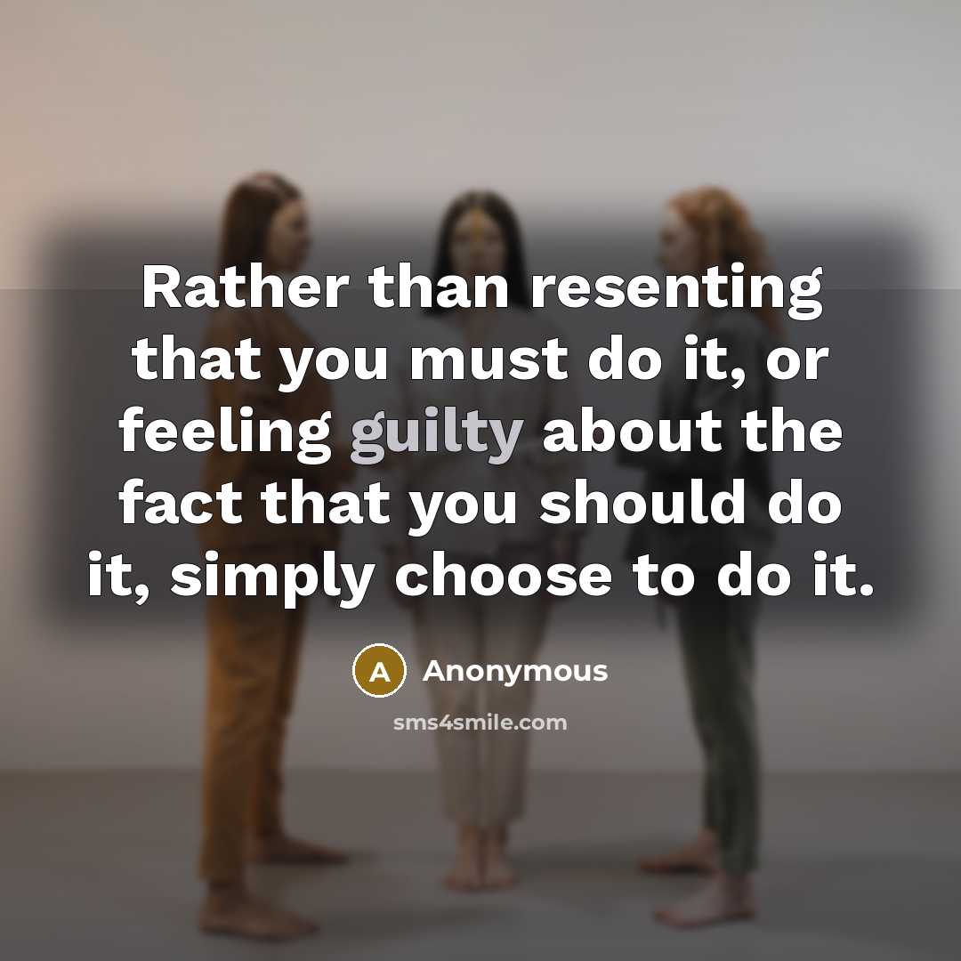 “Rather than resenting that you must do it, or feeling guilty about the fact that you should do it, simply choose to do it.” quote by Anonymous