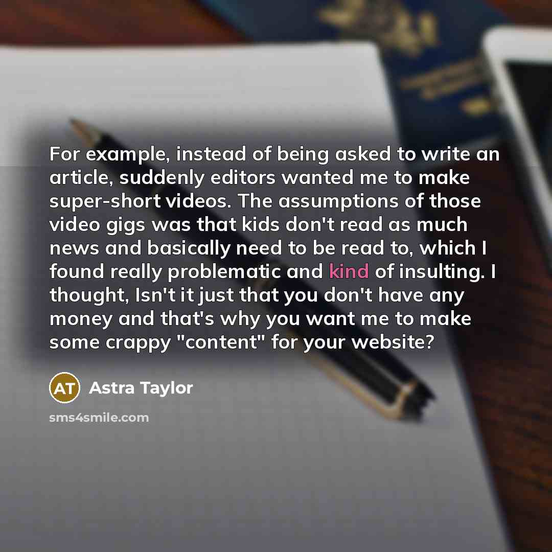 “For example, instead of being asked to write an article, suddenly editors wanted me to make super-short videos. The assumptions of those video gigs was that kids don't read as much news and basically need to be read to, which I found really problematic and kind of insulting. I thought, Isn't it…” quote by Astra Taylor