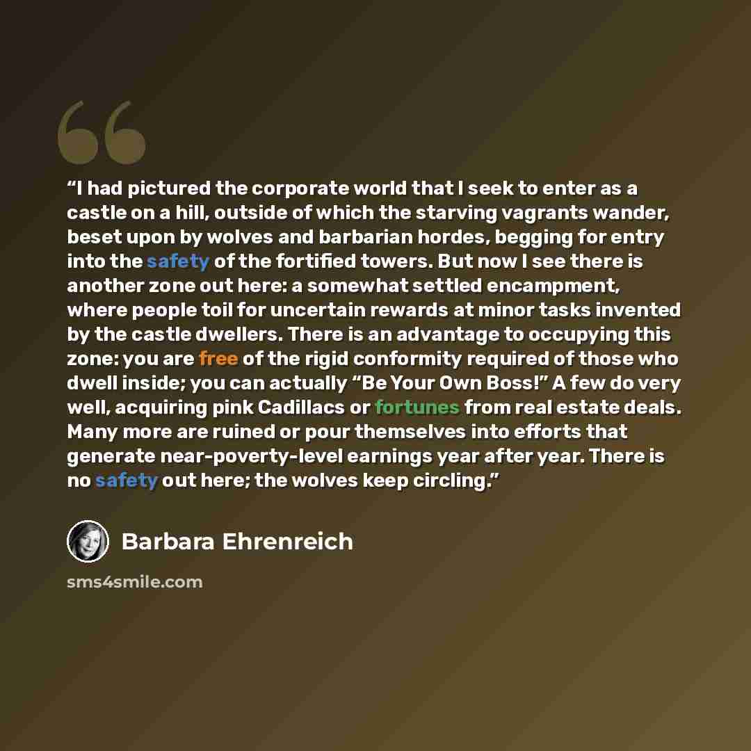 “I had pictured the corporate world that I seek to enter as a castle on a hill, outside of which the starving vagrants wander, beset upon by wolves and barbarian hordes, begging for entry into the safety of the fortified towers. But now I see there is another zone out here: a somewhat settled…” quote by Barbara Ehrenreich