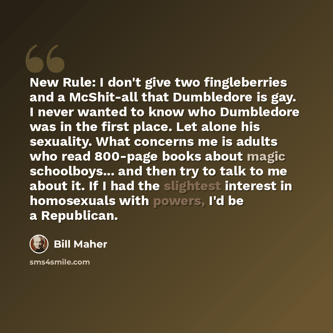 “New Rule: I don't give two fingleberries and a McShit-all that Dumbledore is gay. I never wanted to know who Dumbledore was in the first place. Let alone his sexuality. What concerns me is adults who read 800-page books about magic schoolboys... and then try to talk to me about it. If I had the…” quote by Bill Maher