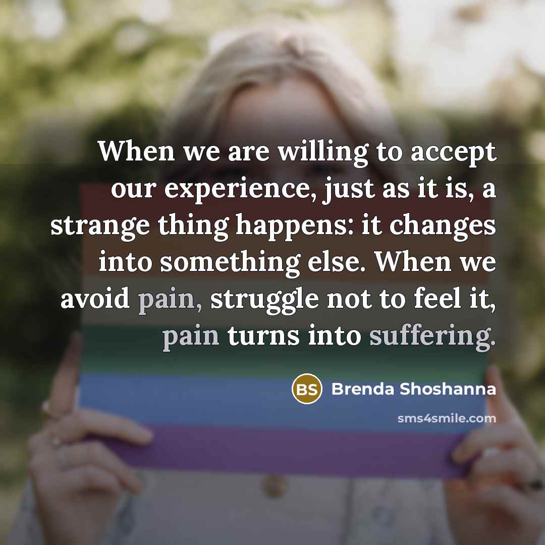 “When we are willing to accept our experience, just as it is, a strange thing happens: it changes into something else. When we avoid pain, struggle not to feel it, pain turns into suffering.” quote by Brenda Shoshanna