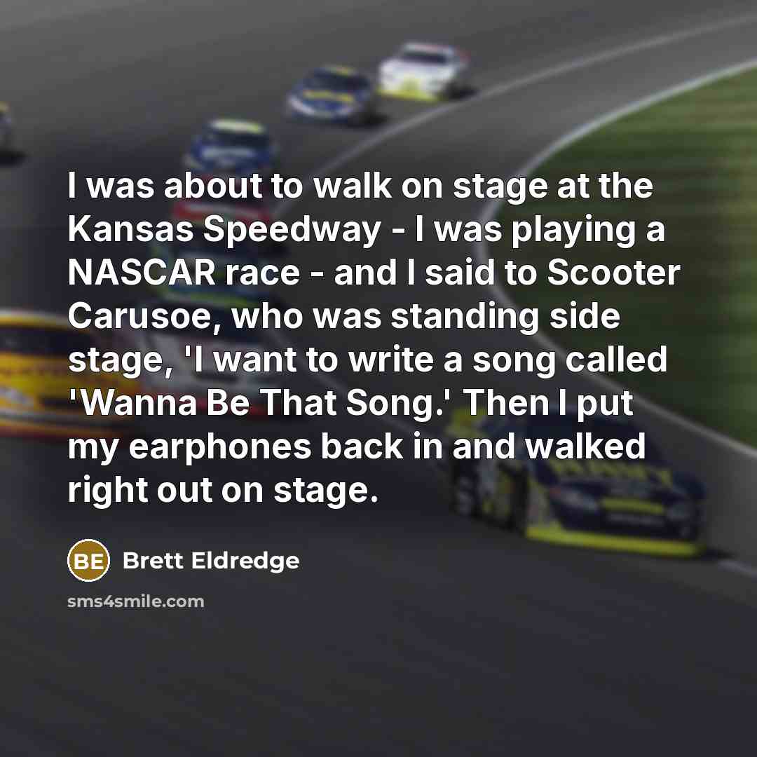 “I was about to walk on stage at the Kansas Speedway - I was playing a NASCAR race - and I said to Scooter Carusoe, who was standing side stage, 'I want to write a song called 'Wanna Be That Song.' Then I put my earphones back in and walked right out on stage.” quote by Brett Eldredge