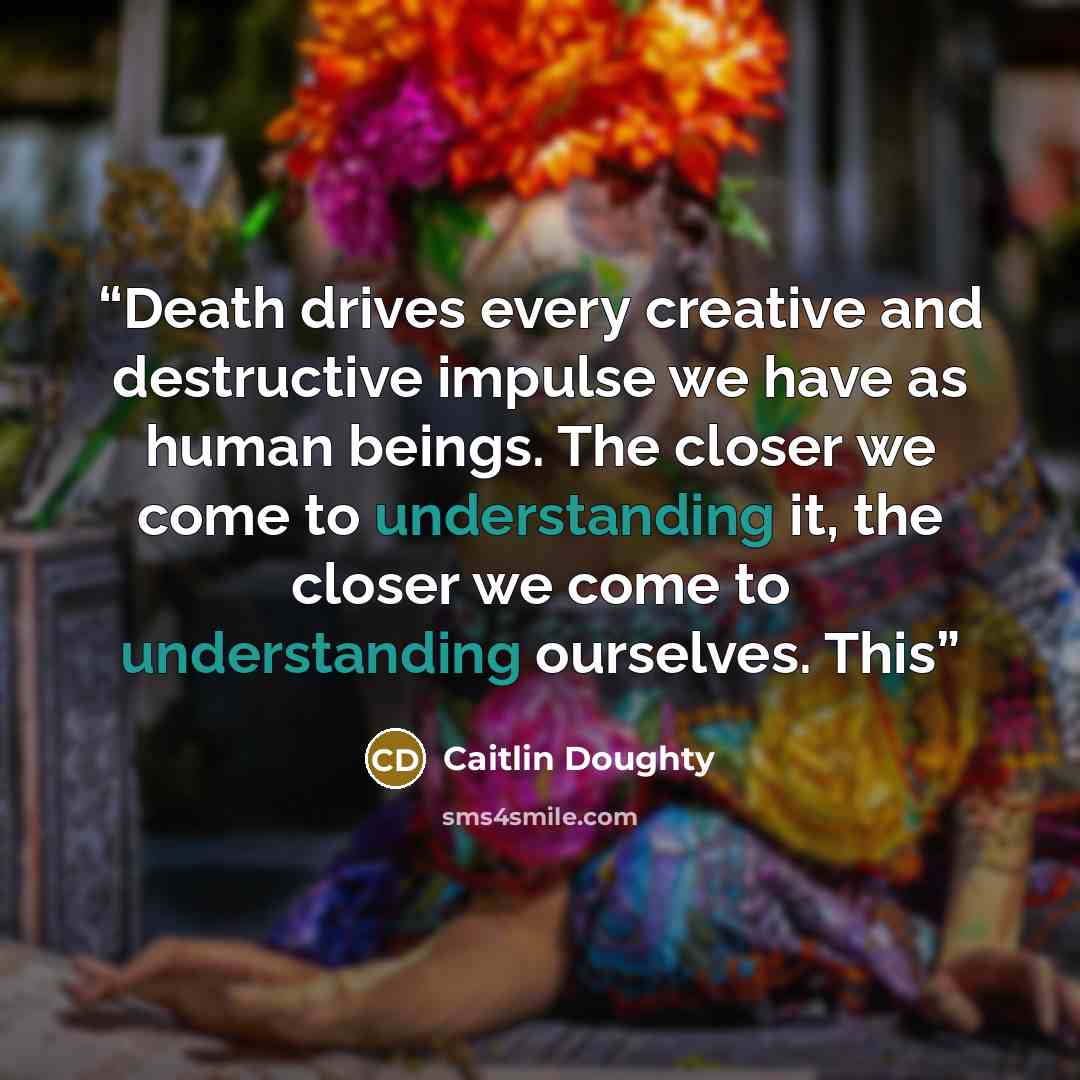 “Death drives every creative and destructive impulse we have as human beings. The closer we come to understanding it, the closer we come to understanding ourselves. This” quote by Caitlin Doughty