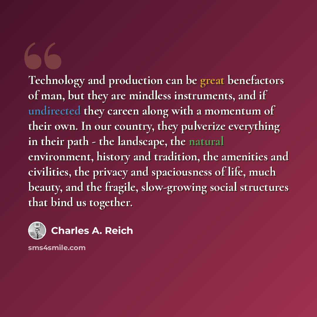 “Technology and production can be great benefactors of man, but they are mindless instruments, and if undirected they careen along with a momentum of their own. In our country, they pulverize everything in their path - the landscape, the natural environment, history and tradition, the amenities and…” quote by Charles A. Reich