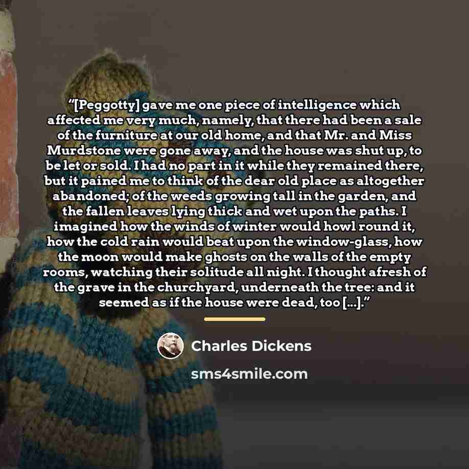 “[Peggotty] gave me one piece of intelligence which affected me very much, namely, that there had been a sale of the furniture at our old home, and that Mr. and Miss Murdstone were gone away, and the house was shut up, to be let or sold. I had no part in it while they remained there, but it pained…” quote by Charles Dickens