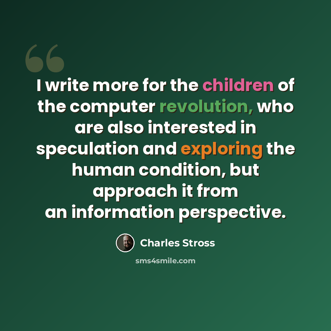 “I write more for the children of the computer revolution, who are also interested in speculation and exploring the human condition, but approach it from an information perspective.” quote by Charles Stross