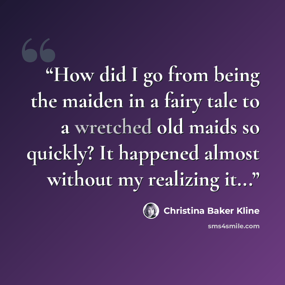 “How did I go from being the maiden in a fairy tale to a wretched old maids so quickly? It happened almost without my realizing it...” quote by Christina Baker Kline