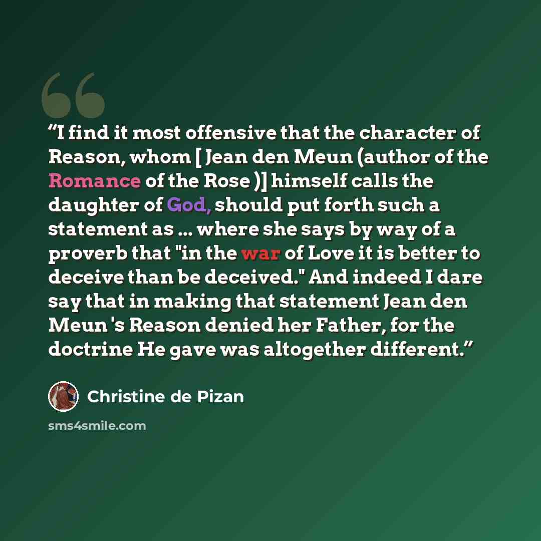 “I find it most offensive that the character of Reason, whom [ Jean den Meun (author of the Romance of the Rose )] himself calls the daughter of God, should put forth such a statement as ... where she says by way of a proverb that "in the war of Love it is better to deceive than be deceived." And…” quote by Christine de Pizan