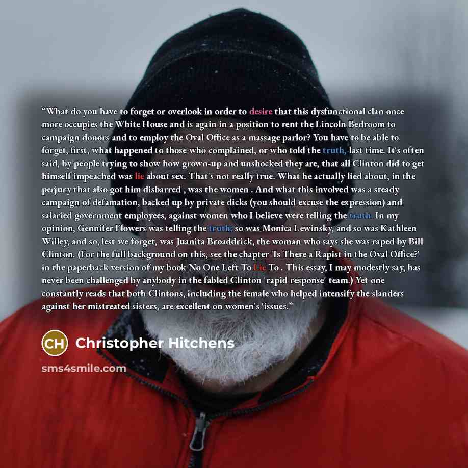 “What do you have to forget or overlook in order to desire that this dysfunctional clan once more occupies the White House and is again in a position to rent the Lincoln Bedroom to campaign donors and to employ the Oval Office as a massage parlor? You have to be able to forget, first, what happened…” quote by Christopher Hitchens
